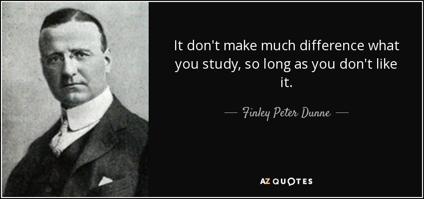 It don't make much difference what you study, so long as you don't like it. - Finley Peter Dunne