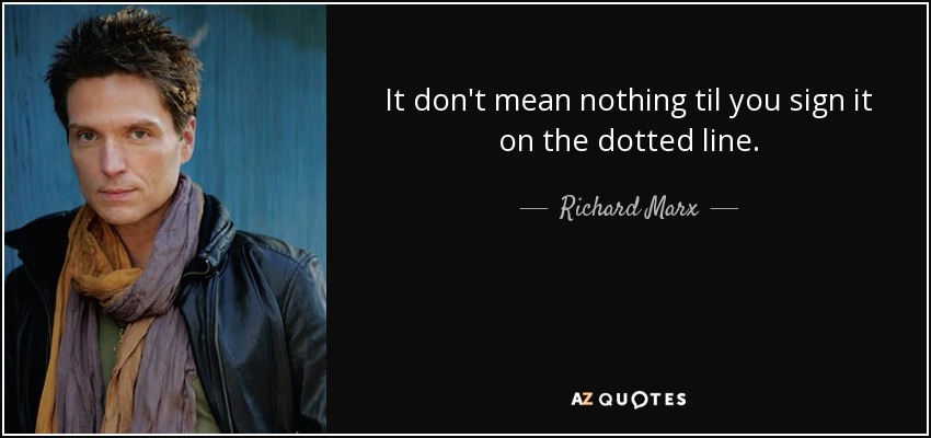 It don't mean nothing til you sign it on the dotted line. - Richard Marx