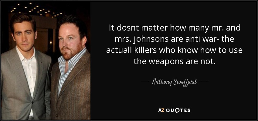 It dosnt matter how many mr. and mrs. johnsons are anti war- the actuall killers who know how to use the weapons are not. - Anthony Swofford