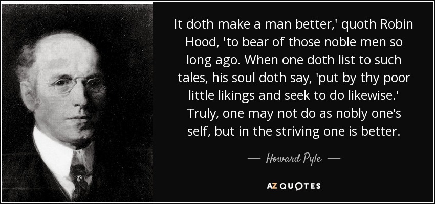 It doth make a man better,' quoth Robin Hood, 'to bear of those noble men so long ago. When one doth list to such tales, his soul doth say, 'put by thy poor little likings and seek to do likewise.' Truly, one may not do as nobly one's self, but in the striving one is better. - Howard Pyle