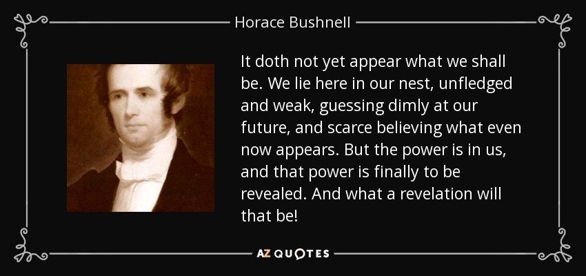 It doth not yet appear what we shall be. We lie here in our nest, unfledged and weak, guessing dimly at our future, and scarce believing what even now appears. But the power is in us, and that power is finally to be revealed. And what a revelation will that be! - Horace Bushnell