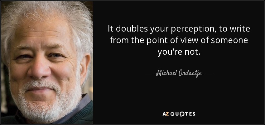 It doubles your perception, to write from the point of view of someone you're not. - Michael Ondaatje
