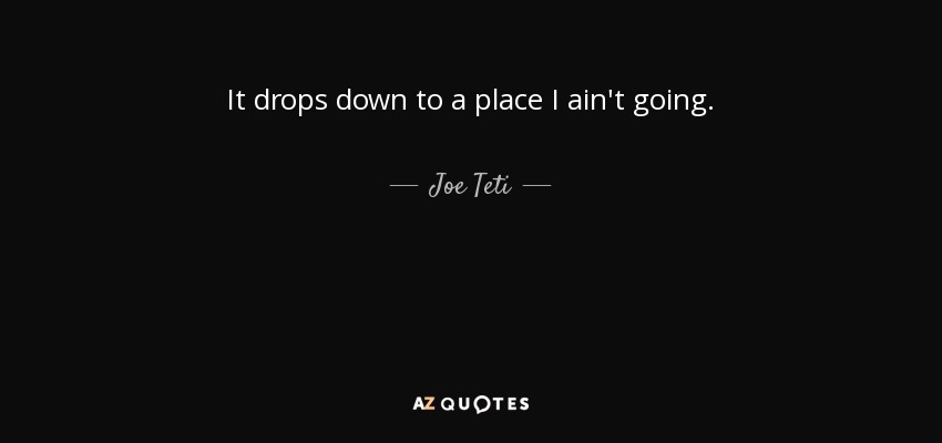 It drops down to a place I ain't going. - Joe Teti