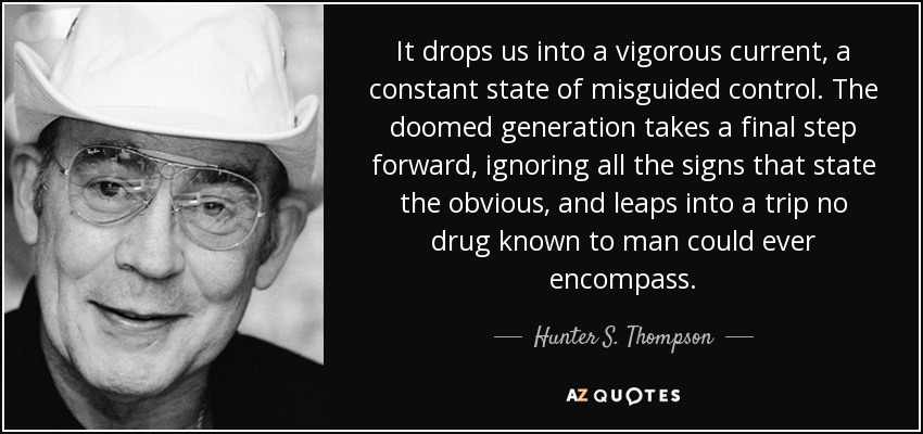It drops us into a vigorous current, a constant state of misguided control. The doomed generation takes a final step forward, ignoring all the signs that state the obvious, and leaps into a trip no drug known to man could ever encompass. - Hunter S. Thompson