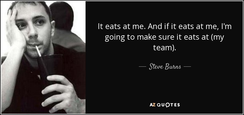 It eats at me. And if it eats at me, I'm going to make sure it eats at (my team). - Steve Burns