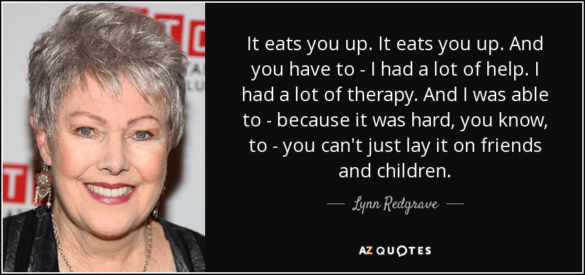 It eats you up. It eats you up. And you have to - I had a lot of help. I had a lot of therapy. And I was able to - because it was hard, you know, to - you can't just lay it on friends and children. - Lynn Redgrave