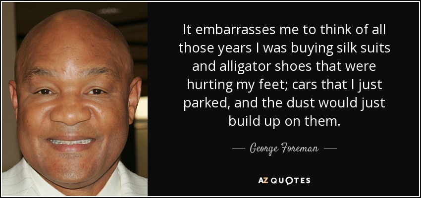 It embarrasses me to think of all those years I was buying silk suits and alligator shoes that were hurting my feet; cars that I just parked, and the dust would just build up on them. - George Foreman