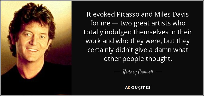 It evoked Picasso and Miles Davis for me — two great artists who totally indulged themselves in their work and who they were, but they certainly didn't give a damn what other people thought. - Rodney Crowell