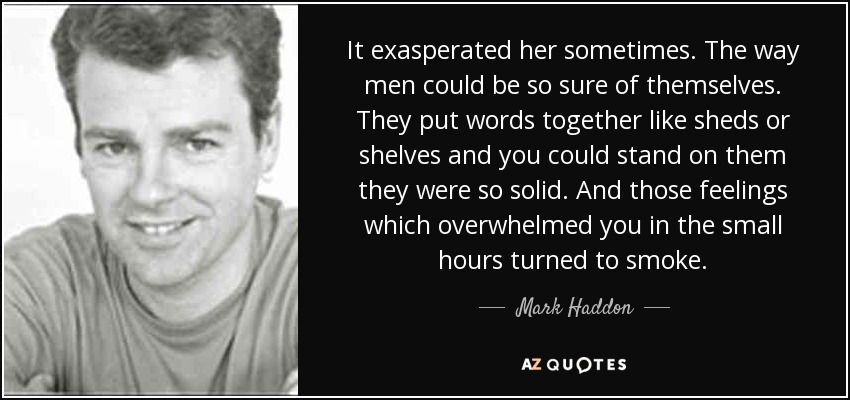 It exasperated her sometimes. The way men could be so sure of themselves. They put words together like sheds or shelves and you could stand on them they were so solid. And those feelings which overwhelmed you in the small hours turned to smoke. - Mark Haddon