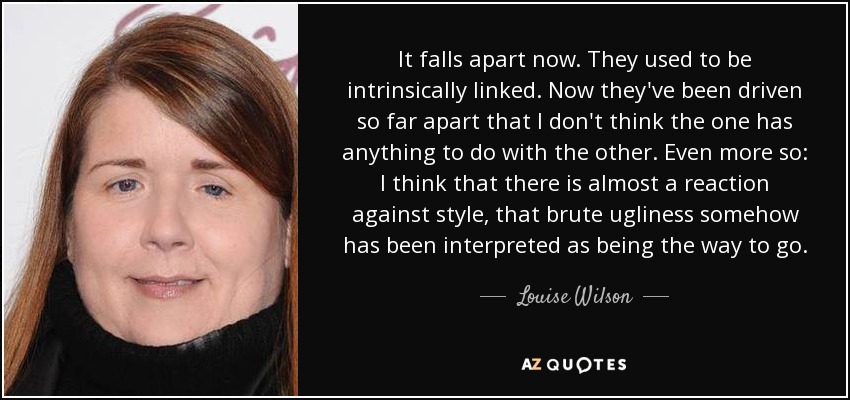 It falls apart now. They used to be intrinsically linked. Now they've been driven so far apart that I don't think the one has anything to do with the other. Even more so: I think that there is almost a reaction against style, that brute ugliness somehow has been interpreted as being the way to go. - Louise Wilson