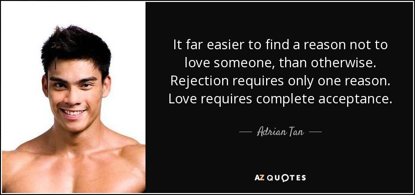It far easier to find a reason not to love someone, than otherwise. Rejection requires only one reason. Love requires complete acceptance. - Adrian Tan