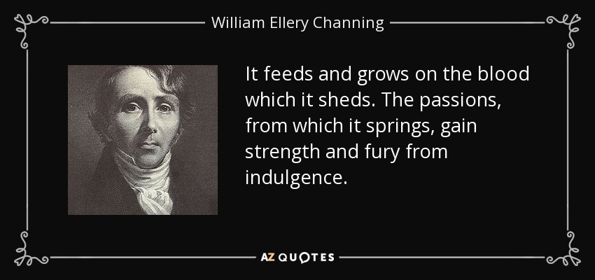 It feeds and grows on the blood which it sheds. The passions , from which it springs, gain strength and fury from indulgence. - William Ellery Channing