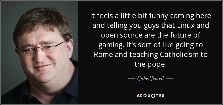 It feels a little bit funny coming here and telling you guys that Linux and open source are the future of gaming. It's sort of like going to Rome and teaching Catholicism to the pope. - Gabe Newell