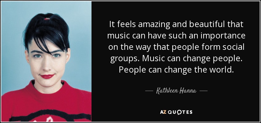 It feels amazing and beautiful that music can have such an importance on the way that people form social groups. Music can change people. People can change the world. - Kathleen Hanna