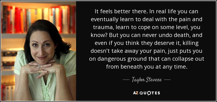 It feels better there. In real life you can eventually learn to deal with the pain and trauma, learn to cope on some level, you know? But you can never undo death, and even if you think they deserve it, killing doesn’t take away your pain, just puts you on dangerous ground that can collapse out from beneath you at any time. - Taylor Stevens