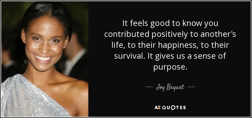It feels good to know you contributed positively to another's life, to their happiness, to their survival. It gives us a sense of purpose. - Joy Bryant
