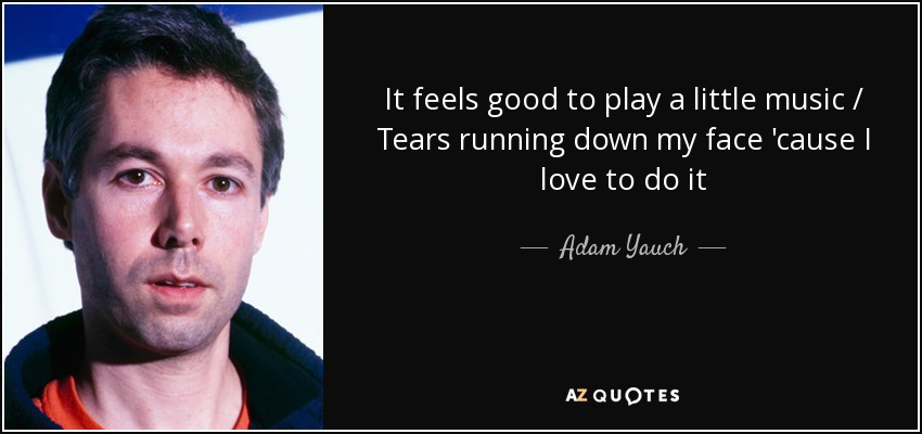 It feels good to play a little music / Tears running down my face 'cause I love to do it - Adam Yauch