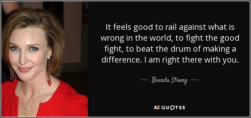 It feels good to rail against what is wrong in the world, to fight the good fight, to beat the drum of making a difference. I am right there with you. - Brenda Strong