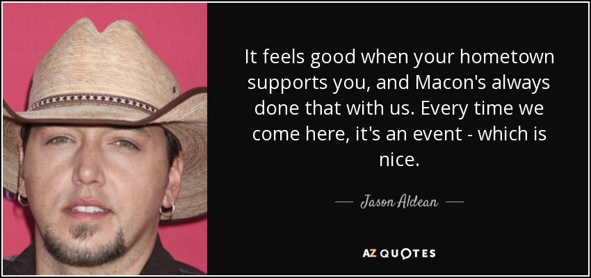 It feels good when your hometown supports you, and Macon's always done that with us. Every time we come here, it's an event - which is nice. - Jason Aldean