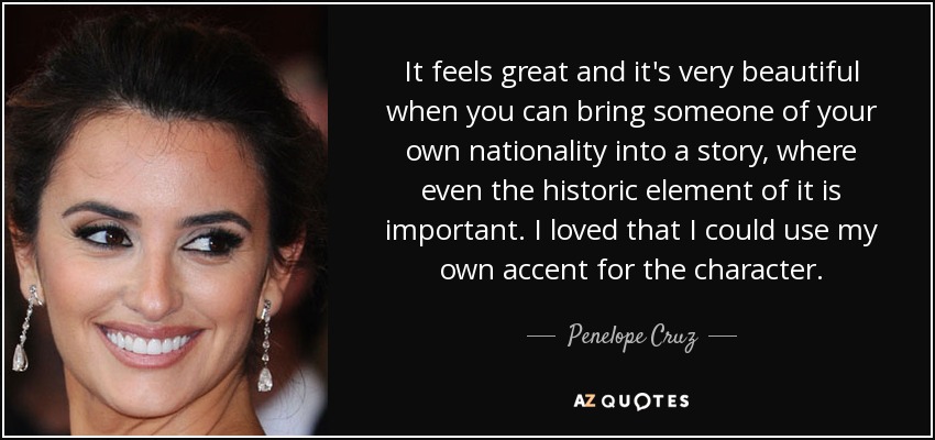 It feels great and it's very beautiful when you can bring someone of your own nationality into a story, where even the historic element of it is important. I loved that I could use my own accent for the character. - Penelope Cruz
