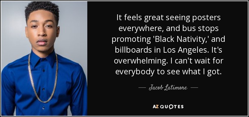 It feels great seeing posters everywhere, and bus stops promoting 'Black Nativity,' and billboards in Los Angeles. It's overwhelming. I can't wait for everybody to see what I got. - Jacob Latimore