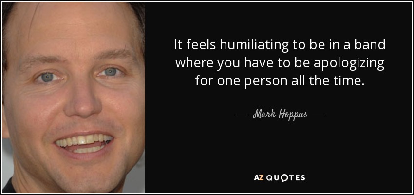 It feels humiliating to be in a band where you have to be apologizing for one person all the time. - Mark Hoppus