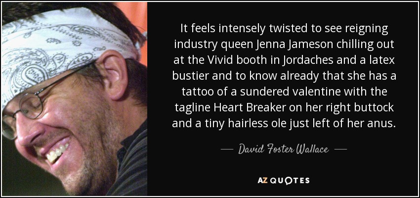 It feels intensely twisted to see reigning industry queen Jenna Jameson chilling out at the Vivid booth in Jordaches and a latex bustier and to know already that she has a tattoo of a sundered valentine with the tagline Heart Breaker on her right buttock and a tiny hairless ole just left of her anus. - David Foster Wallace