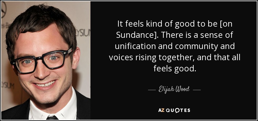 It feels kind of good to be [on Sundance]. There is a sense of unification and community and voices rising together, and that all feels good. - Elijah Wood