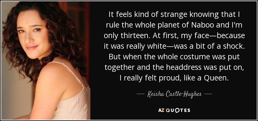 It feels kind of strange knowing that I rule the whole planet of Naboo and I'm only thirteen. At first, my face—because it was really white—was a bit of a shock. But when the whole costume was put together and the headdress was put on, I really felt proud, like a Queen. - Keisha Castle-Hughes