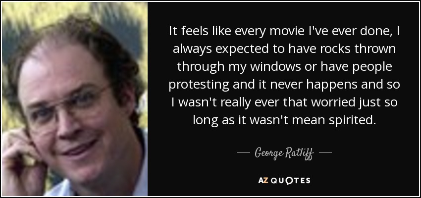 It feels like every movie I've ever done, I always expected to have rocks thrown through my windows or have people protesting and it never happens and so I wasn't really ever that worried just so long as it wasn't mean spirited. - George Ratliff
