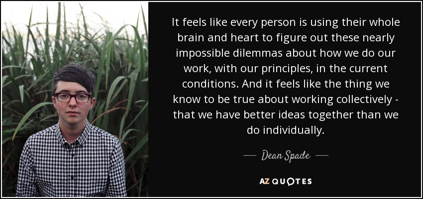 It feels like every person is using their whole brain and heart to figure out these nearly impossible dilemmas about how we do our work, with our principles, in the current conditions. And it feels like the thing we know to be true about working collectively - that we have better ideas together than we do individually. - Dean Spade