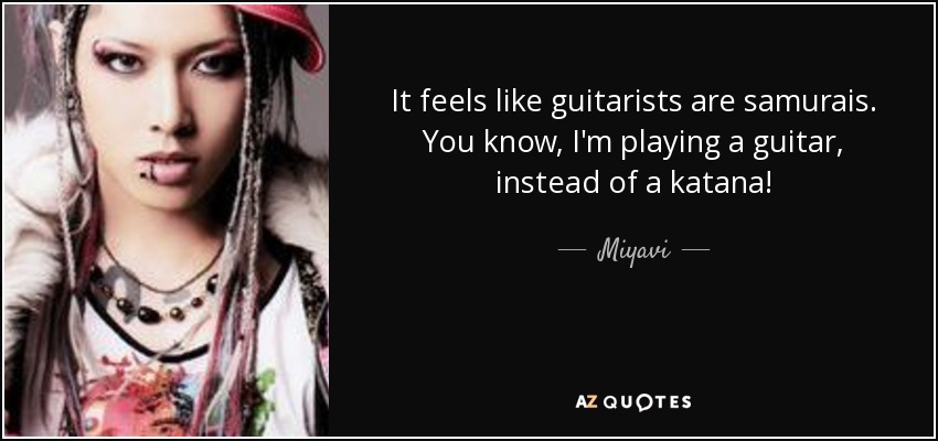 It feels like guitarists are samurais. You know, I'm playing a guitar, instead of a katana! - Miyavi