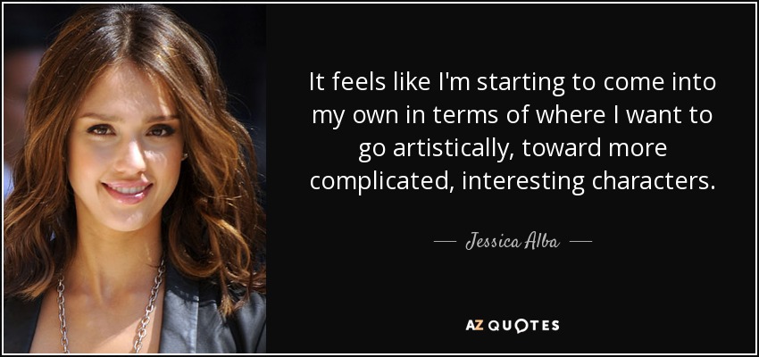 It feels like I'm starting to come into my own in terms of where I want to go artistically, toward more complicated, interesting characters. - Jessica Alba