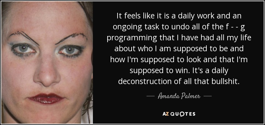 It feels like it is a daily work and an ongoing task to undo all of the f - - g programming that I have had all my life about who I am supposed to be and how I'm supposed to look and that I'm supposed to win. It's a daily deconstruction of all that bullshit. - Amanda Palmer