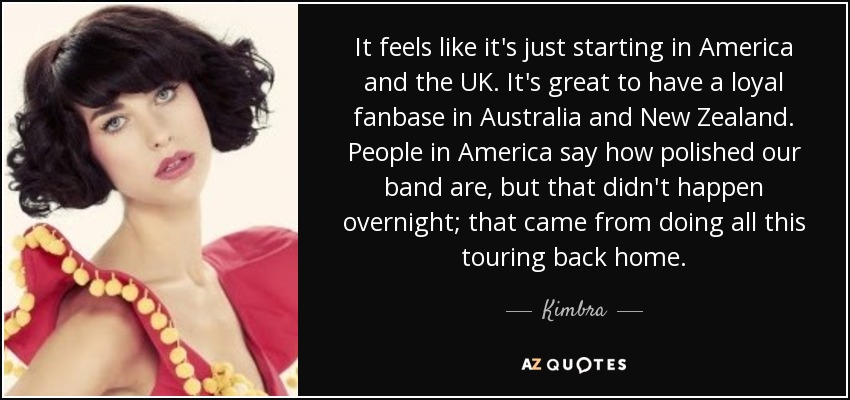 It feels like it's just starting in America and the UK. It's great to have a loyal fanbase in Australia and New Zealand. People in America say how polished our band are, but that didn't happen overnight; that came from doing all this touring back home. - Kimbra