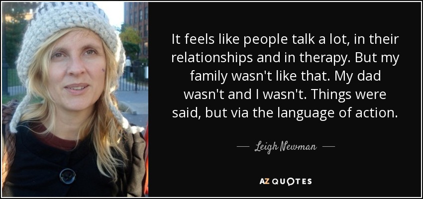It feels like people talk a lot, in their relationships and in therapy. But my family wasn't like that. My dad wasn't and I wasn't. Things were said, but via the language of action. - Leigh Newman
