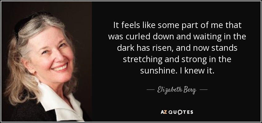 It feels like some part of me that was curled down and waiting in the dark has risen, and now stands stretching and strong in the sunshine. I knew it. - Elizabeth Berg