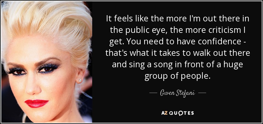 It feels like the more I'm out there in the public eye, the more criticism I get. You need to have confidence - that's what it takes to walk out there and sing a song in front of a huge group of people. - Gwen Stefani