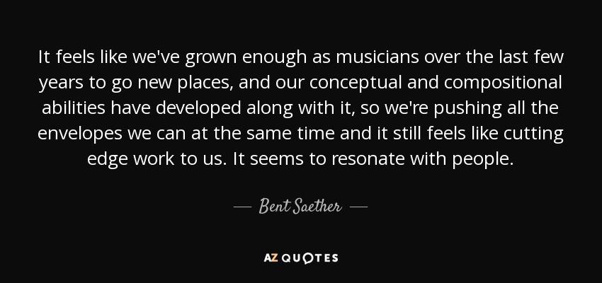 It feels like we've grown enough as musicians over the last few years to go new places, and our conceptual and compositional abilities have developed along with it, so we're pushing all the envelopes we can at the same time and it still feels like cutting edge work to us. It seems to resonate with people. - Bent Saether
