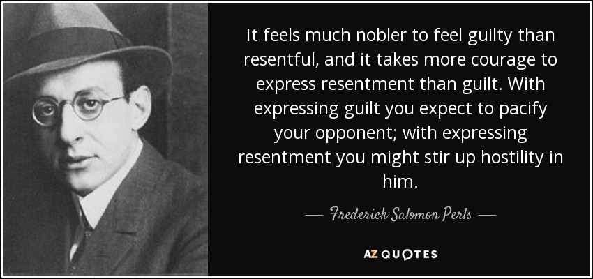 It feels much nobler to feel guilty than resentful, and it takes more courage to express resentment than guilt. With expressing guilt you expect to pacify your opponent; with expressing resentment you might stir up hostility in him. - Frederick Salomon Perls