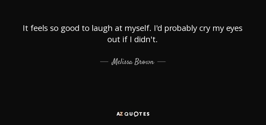 It feels so good to laugh at myself. I'd probably cry my eyes out if I didn't. - Melissa Brown