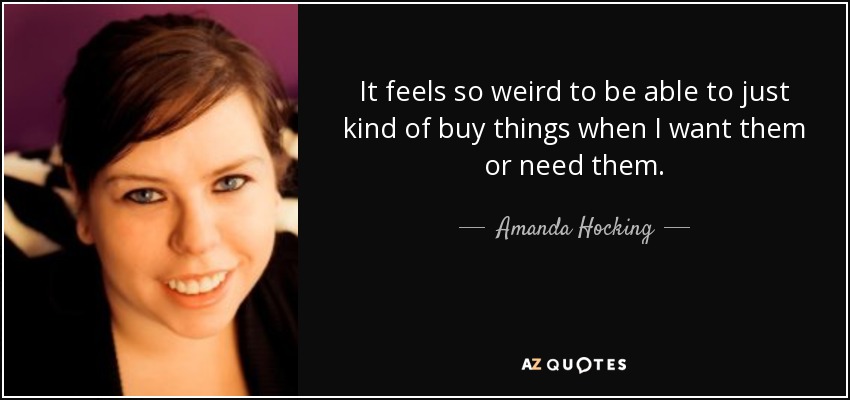 It feels so weird to be able to just kind of buy things when I want them or need them. - Amanda Hocking