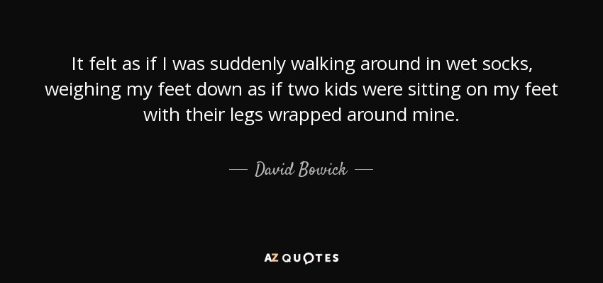 It felt as if I was suddenly walking around in wet socks, weighing my feet down as if two kids were sitting on my feet with their legs wrapped around mine. - David Bowick