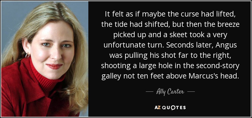 It felt as if maybe the curse had lifted, the tide had shifted, but then the breeze picked up and a skeet took a very unfortunate turn. Seconds later, Angus was pulling his shot far to the right, shooting a large hole in the second-story galley not ten feet above Marcus's head. - Ally Carter