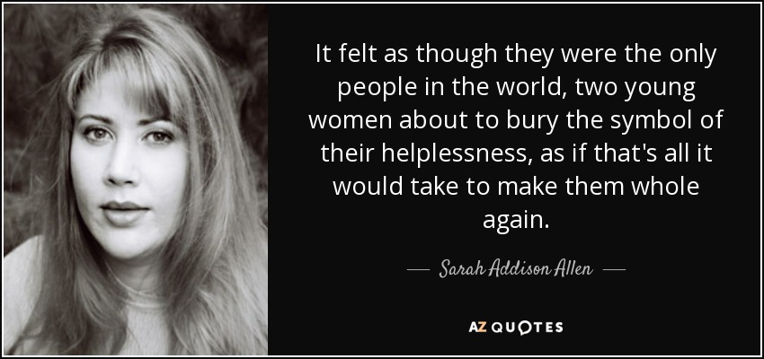 It felt as though they were the only people in the world, two young women about to bury the symbol of their helplessness, as if that's all it would take to make them whole again. - Sarah Addison Allen