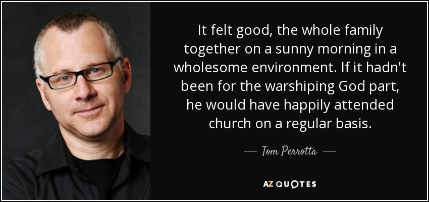 It felt good, the whole family together on a sunny morning in a wholesome environment. If it hadn't been for the warshiping God part, he would have happily attended church on a regular basis. - Tom Perrotta