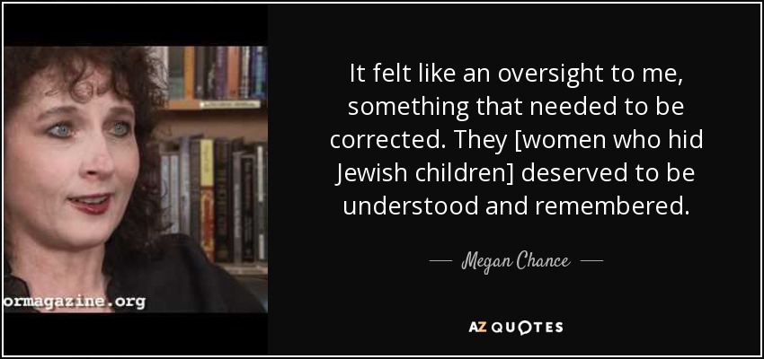 It felt like an oversight to me, something that needed to be corrected. They [women who hid Jewish children] deserved to be understood and remembered. - Megan Chance