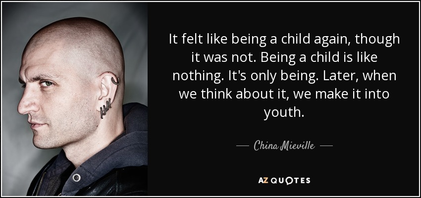 It felt like being a child again, though it was not. Being a child is like nothing. It's only being. Later, when we think about it, we make it into youth. - China Mieville