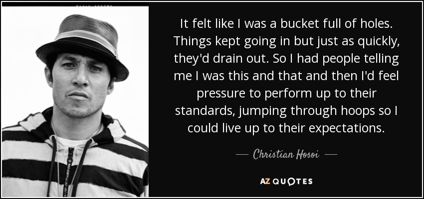 It felt like I was a bucket full of holes. Things kept going in but just as quickly, they'd drain out. So I had people telling me I was this and that and then I'd feel pressure to perform up to their standards, jumping through hoops so I could live up to their expectations. - Christian Hosoi
