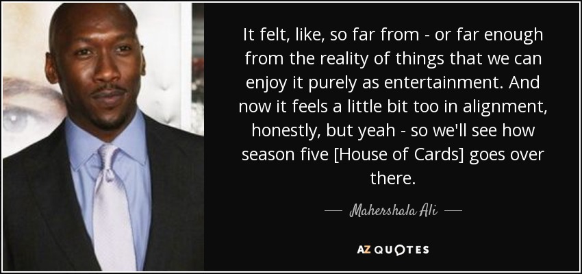 It felt, like, so far from - or far enough from the reality of things that we can enjoy it purely as entertainment. And now it feels a little bit too in alignment, honestly, but yeah - so we'll see how season five [House of Cards] goes over there. - Mahershala Ali